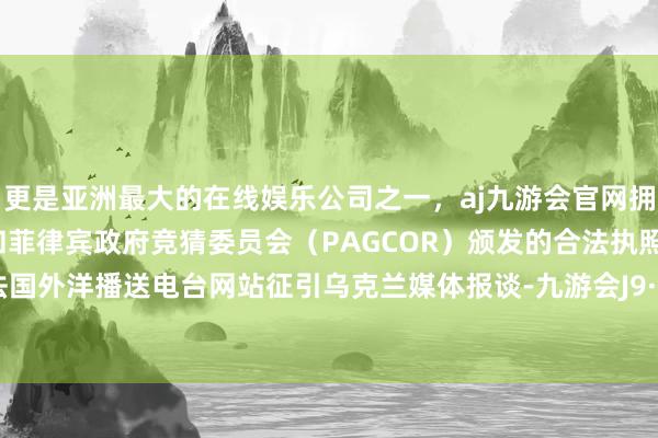 更是亚洲最大的在线娱乐公司之一，aj九游会官网拥有欧洲马耳他（MGA）和菲律宾政府竞猜委员会（PAGCOR）颁发的合法执照。”另据法国外洋播送电台网站征引乌克兰媒体报谈-九游会J9·(china)官方网站-真人游戏第一品牌