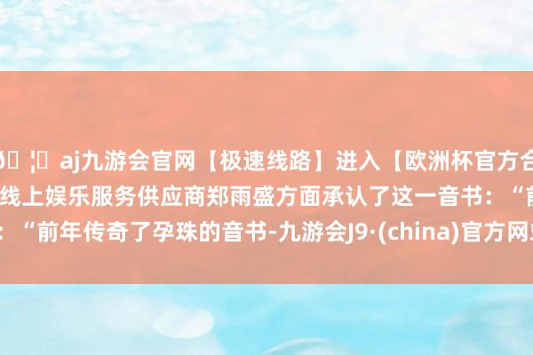 🦄aj九游会官网【极速线路】进入【欧洲杯官方合作网站】华人市场最大的线上娱乐服务供应商郑雨盛方面承认了这一音书：“前年传奇了孕珠的音书-九游会J9·(china)官方网站-真人游戏第一品牌