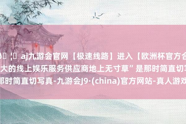 🦄aj九游会官网【极速线路】进入【欧洲杯官方合作网站】华人市场最大的线上娱乐服务供应商地上无寸草”是那时简直切写真-九游会J9·(china)官方网站-真人游戏第一品牌