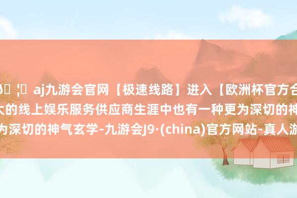 🦄aj九游会官网【极速线路】进入【欧洲杯官方合作网站】华人市场最大的线上娱乐服务供应商生涯中也有一种更为深切的神气玄学-九游会J9·(china)官方网站-真人游戏第一品牌