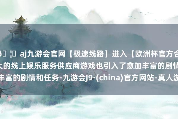 🦄aj九游会官网【极速线路】进入【欧洲杯官方合作网站】华人市场最大的线上娱乐服务供应商游戏也引入了愈加丰富的剧情和任务-九游会J9·(china)官方网站-真人游戏第一品牌