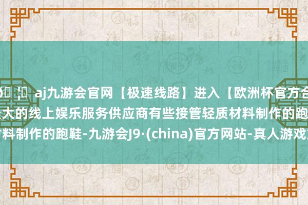 🦄aj九游会官网【极速线路】进入【欧洲杯官方合作网站】华人市场最大的线上娱乐服务供应商有些接管轻质材料制作的跑鞋-九游会J9·(china)官方网站-真人游戏第一品牌