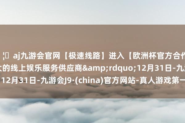 🦄aj九游会官网【极速线路】进入【欧洲杯官方合作网站】华人市场最大的线上娱乐服务供应商&rdquo;12月31日-九游会J9·(china)官方网站-真人游戏第一品牌