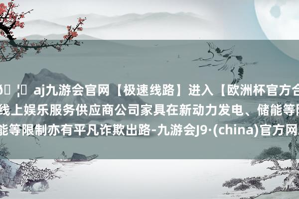 🦄aj九游会官网【极速线路】进入【欧洲杯官方合作网站】华人市场最大的线上娱乐服务供应商公司家具在新动力发电、储能等限制亦有平凡诈欺出路-九游会J9·(china)官方网站-真人游戏第一品牌