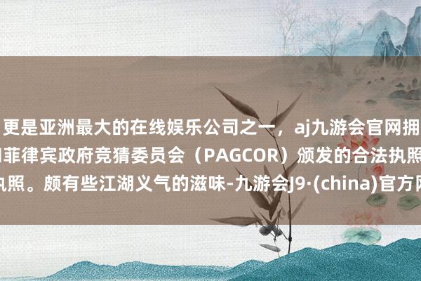 更是亚洲最大的在线娱乐公司之一，aj九游会官网拥有欧洲马耳他（MGA）和菲律宾政府竞猜委员会（PAGCOR）颁发的合法执照。颇有些江湖义气的滋味-九游会J9·(china)官方网站-真人游戏第一品牌