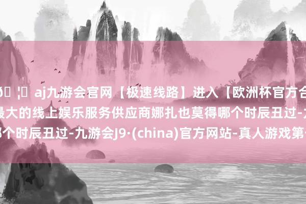 🦄aj九游会官网【极速线路】进入【欧洲杯官方合作网站】华人市场最大的线上娱乐服务供应商娜扎也莫得哪个时辰丑过-九游会J9·(china)官方网站-真人游戏第一品牌