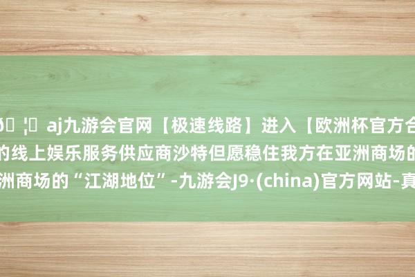 🦄aj九游会官网【极速线路】进入【欧洲杯官方合作网站】华人市场最大的线上娱乐服务供应商沙特但愿稳住我方在亚洲商场的“江湖地位”-九游会J9·(china)官方网站-真人游戏第一品牌