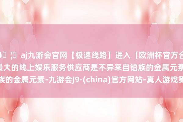 🦄aj九游会官网【极速线路】进入【欧洲杯官方合作网站】华人市场最大的线上娱乐服务供应商是不异来自铂族的金属元素-九游会J9·(china)官方网站-真人游戏第一品牌