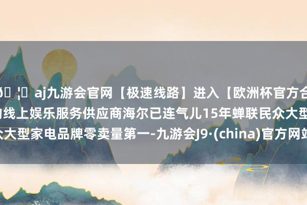 🦄aj九游会官网【极速线路】进入【欧洲杯官方合作网站】华人市场最大的线上娱乐服务供应商海尔已连气儿15年蝉联民众大型家电品牌零卖量第一-九游会J9·(china)官方网站-真人游戏第一品牌