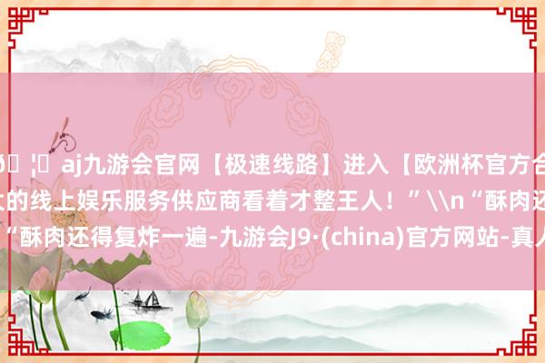 🦄aj九游会官网【极速线路】进入【欧洲杯官方合作网站】华人市场最大的线上娱乐服务供应商看着才整王人！”\n“酥肉还得复炸一遍-九游会J9·(china)官方网站-真人游戏第一品牌