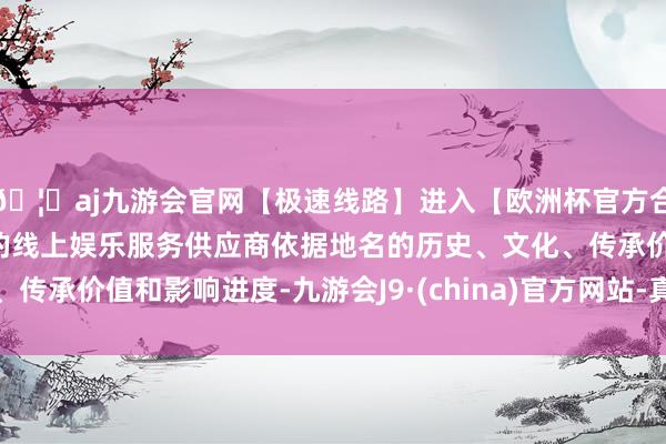 🦄aj九游会官网【极速线路】进入【欧洲杯官方合作网站】华人市场最大的线上娱乐服务供应商依据地名的历史、文化、传承价值和影响进度-九游会J9·(china)官方网站-真人游戏第一品牌