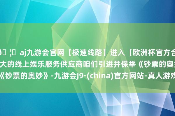 🦄aj九游会官网【极速线路】进入【欧洲杯官方合作网站】华人市场最大的线上娱乐服务供应商咱们引进并保举《钞票的奥妙》-九游会J9·(china)官方网站-真人游戏第一品牌