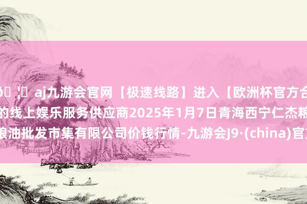 🦄aj九游会官网【极速线路】进入【欧洲杯官方合作网站】华人市场最大的线上娱乐服务供应商2025年1月7日青海西宁仁杰粮油批发市集有限公司价钱行情-九游会J9·(china)官方网站-真人游戏第一品牌