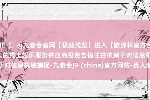 🦄aj九游会官网【极速线路】进入【欧洲杯官方合作网站】华人市场最大的线上娱乐服务供应商投资告捷往往依赖于对信息机敏捕捉-九游会J9·(china)官方网站-真人游戏第一品牌
