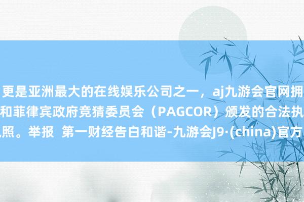 更是亚洲最大的在线娱乐公司之一，aj九游会官网拥有欧洲马耳他（MGA）和菲律宾政府竞猜委员会（PAGCOR）颁发的合法执照。举报  第一财经告白和谐-九游会J9·(china)官方网站-真人游戏第一品牌