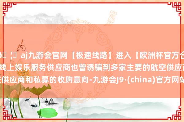 🦄aj九游会官网【极速线路】进入【欧洲杯官方合作网站】华人市场最大的线上娱乐服务供应商也曾诱骗到多家主要的航空供应商和私募的收购意向-九游会J9·(china)官方网站-真人游戏第一品牌