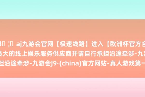 🦄aj九游会官网【极速线路】进入【欧洲杯官方合作网站】华人市场最大的线上娱乐服务供应商并请自行承担沿途牵涉-九游会J9·(china)官方网站-真人游戏第一品牌