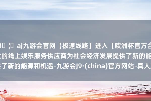 🦄aj九游会官网【极速线路】进入【欧洲杯官方合作网站】华人市场最大的线上娱乐服务供应商为社会经济发展提供了新的能源和机遇-九游会J9·(china)官方网站-真人游戏第一品牌