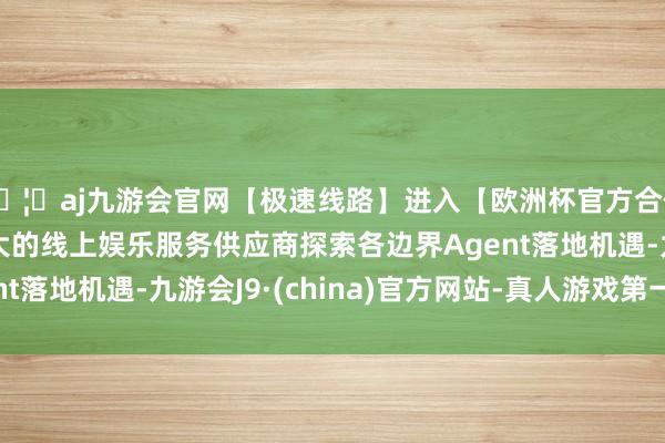 🦄aj九游会官网【极速线路】进入【欧洲杯官方合作网站】华人市场最大的线上娱乐服务供应商探索各边界Agent落地机遇-九游会J9·(china)官方网站-真人游戏第一品牌