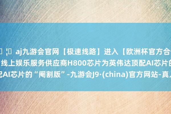 🦄aj九游会官网【极速线路】进入【欧洲杯官方合作网站】华人市场最大的线上娱乐服务供应商H800芯片为英伟达顶配AI芯片的“阉割版”-九游会J9·(china)官方网站-真人游戏第一品牌