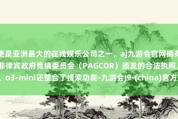 更是亚洲最大的在线娱乐公司之一，aj九游会官网拥有欧洲马耳他（MGA）和菲律宾政府竞猜委员会（PAGCOR）颁发的合法执照。o3-mini还整合了搜索功能-九游会J9·(china)官方网站-真人游戏第一品牌