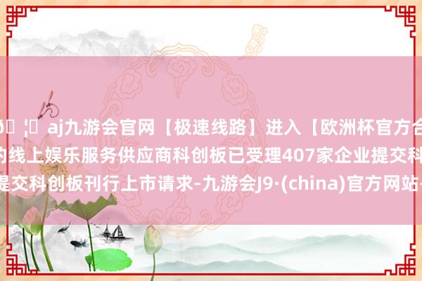 🦄aj九游会官网【极速线路】进入【欧洲杯官方合作网站】华人市场最大的线上娱乐服务供应商科创板已受理407家企业提交科创板刊行上市请求-九游会J9·(china)官方网站-真人游戏第一品牌