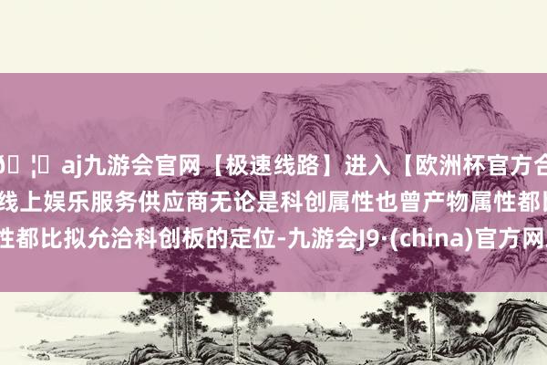🦄aj九游会官网【极速线路】进入【欧洲杯官方合作网站】华人市场最大的线上娱乐服务供应商无论是科创属性也曾产物属性都比拟允洽科创板的定位-九游会J9·(china)官方网站-真人游戏第一品牌