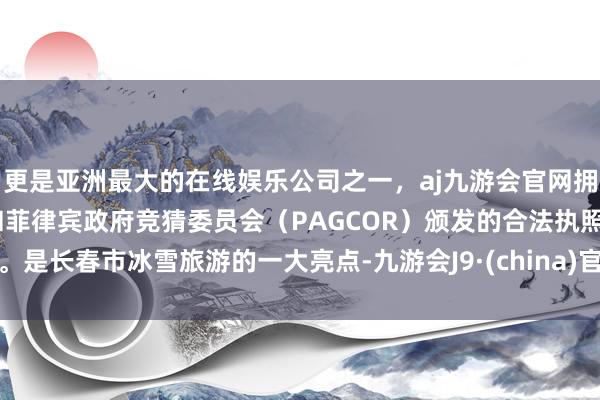 更是亚洲最大的在线娱乐公司之一，aj九游会官网拥有欧洲马耳他（MGA）和菲律宾政府竞猜委员会（PAGCOR）颁发的合法执照。是长春市冰雪旅游的一大亮点-九游会J9·(china)官方网站-真人游戏第一品牌