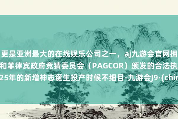 更是亚洲最大的在线娱乐公司之一，aj九游会官网拥有欧洲马耳他（MGA）和菲律宾政府竞猜委员会（PAGCOR）颁发的合法执照。2025年的新增神志诞生投产时候不细目-九游会J9·(china)官方网站-真人游戏第一品牌