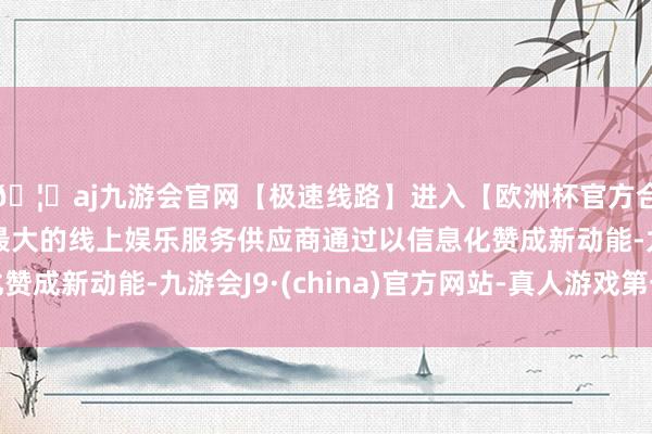 🦄aj九游会官网【极速线路】进入【欧洲杯官方合作网站】华人市场最大的线上娱乐服务供应商通过以信息化赞成新动能-九游会J9·(china)官方网站-真人游戏第一品牌