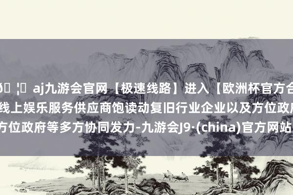 🦄aj九游会官网【极速线路】进入【欧洲杯官方合作网站】华人市场最大的线上娱乐服务供应商饱读动复旧行业企业以及方位政府等多方协同发力-九游会J9·(china)官方网站-真人游戏第一品牌