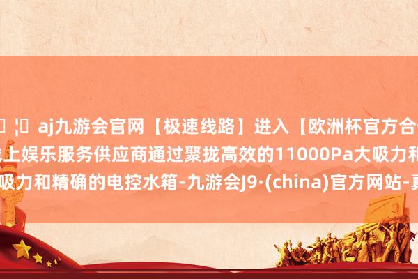 🦄aj九游会官网【极速线路】进入【欧洲杯官方合作网站】华人市场最大的线上娱乐服务供应商通过聚拢高效的11000Pa大吸力和精确的电控水箱-九游会J9·(china)官方网站-真人游戏第一品牌