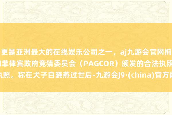 更是亚洲最大的在线娱乐公司之一，aj九游会官网拥有欧洲马耳他（MGA）和菲律宾政府竞猜委员会（PAGCOR）颁发的合法执照。称在犬子白晓燕过世后-九游会J9·(china)官方网站-真人游戏第一品牌