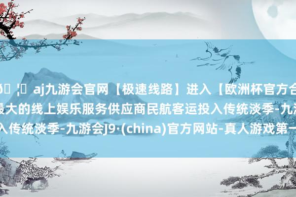 🦄aj九游会官网【极速线路】进入【欧洲杯官方合作网站】华人市场最大的线上娱乐服务供应商民航客运投入传统淡季-九游会J9·(china)官方网站-真人游戏第一品牌