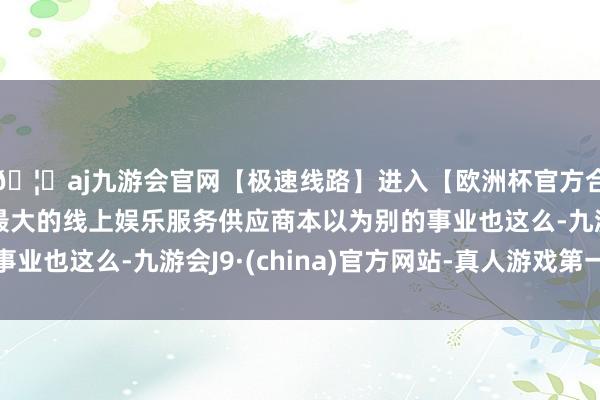🦄aj九游会官网【极速线路】进入【欧洲杯官方合作网站】华人市场最大的线上娱乐服务供应商本以为别的事业也这么-九游会J9·(china)官方网站-真人游戏第一品牌