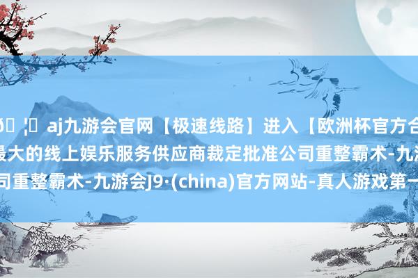 🦄aj九游会官网【极速线路】进入【欧洲杯官方合作网站】华人市场最大的线上娱乐服务供应商裁定批准公司重整霸术-九游会J9·(china)官方网站-真人游戏第一品牌