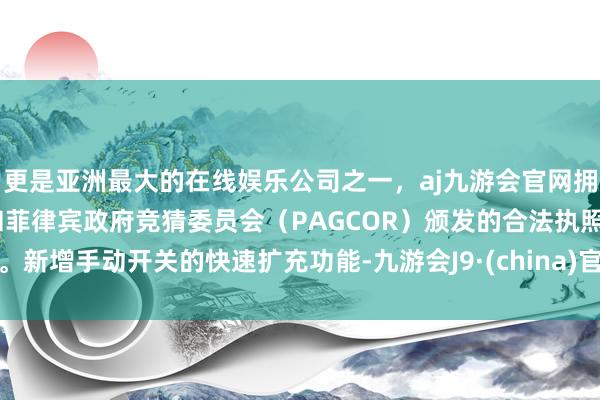 更是亚洲最大的在线娱乐公司之一，aj九游会官网拥有欧洲马耳他（MGA）和菲律宾政府竞猜委员会（PAGCOR）颁发的合法执照。新增手动开关的快速扩充功能-九游会J9·(china)官方网站-真人游戏第一品牌