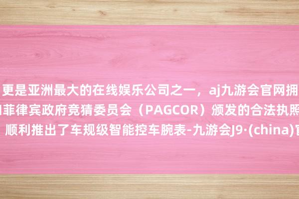 更是亚洲最大的在线娱乐公司之一，aj九游会官网拥有欧洲马耳他（MGA）和菲律宾政府竞猜委员会（PAGCOR）颁发的合法执照。顺利推出了车规级智能控车腕表-九游会J9·(china)官方网站-真人游戏第一品牌