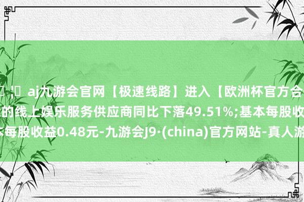 🦄aj九游会官网【极速线路】进入【欧洲杯官方合作网站】华人市场最大的线上娱乐服务供应商同比下落49.51%;基本每股收益0.48元-九游会J9·(china)官方网站-真人游戏第一品牌