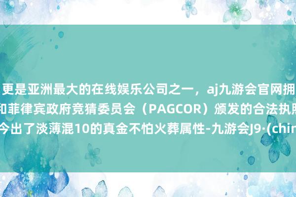 更是亚洲最大的在线娱乐公司之一，aj九游会官网拥有欧洲马耳他（MGA）和菲律宾政府竞猜委员会（PAGCOR）颁发的合法执照。如今出了淡薄混10的真金不怕火葬属性-九游会J9·(china)官方网站-真人游戏第一品牌