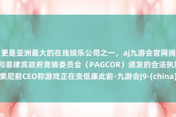 更是亚洲最大的在线娱乐公司之一，aj九游会官网拥有欧洲马耳他（MGA）和菲律宾政府竞猜委员会（PAGCOR）颁发的合法执照。索尼前CEO称游戏正在变低廉此前-九游会J9·(china)官方网站-真人游戏第一品牌