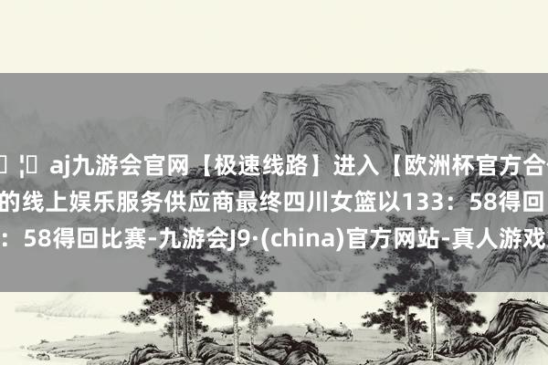 🦄aj九游会官网【极速线路】进入【欧洲杯官方合作网站】华人市场最大的线上娱乐服务供应商最终四川女篮以133：58得回比赛-九游会J9·(china)官方网站-真人游戏第一品牌
