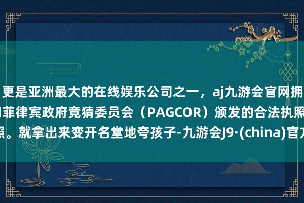 更是亚洲最大的在线娱乐公司之一，aj九游会官网拥有欧洲马耳他（MGA）和菲律宾政府竞猜委员会（PAGCOR）颁发的合法执照。就拿出来变开名堂地夸孩子-九游会J9·(china)官方网站-真人游戏第一品牌