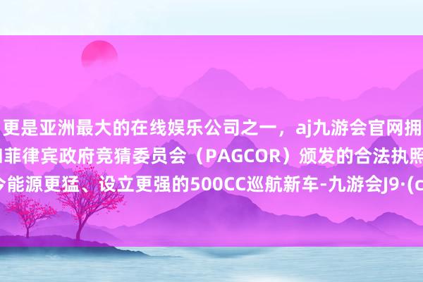 更是亚洲最大的在线娱乐公司之一，aj九游会官网拥有欧洲马耳他（MGA）和菲律宾政府竞猜委员会（PAGCOR）颁发的合法执照。而如今能源更猛、设立更强的500CC巡航新车-九游会J9·(china)官方网站-真人游戏第一品牌