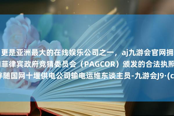 更是亚洲最大的在线娱乐公司之一，aj九游会官网拥有欧洲马耳他（MGA）和菲律宾政府竞猜委员会（PAGCOR）颁发的合法执照。记者伴随国网十堰供电公司输电运维东谈主员-九游会J9·(china)官方网站-真人游戏第一品牌