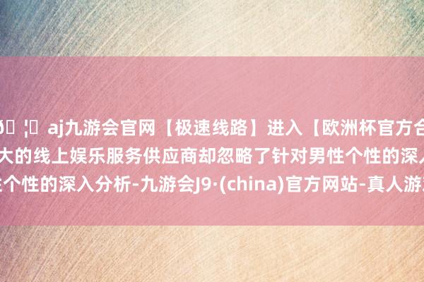 🦄aj九游会官网【极速线路】进入【欧洲杯官方合作网站】华人市场最大的线上娱乐服务供应商却忽略了针对男性个性的深入分析-九游会J9·(china)官方网站-真人游戏第一品牌