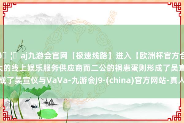 🦄aj九游会官网【极速线路】进入【欧洲杯官方合作网站】华人市场最大的线上娱乐服务供应商而二公的祸患蛋则形成了吴宣仪与VaVa-九游会J9·(china)官方网站-真人游戏第一品牌
