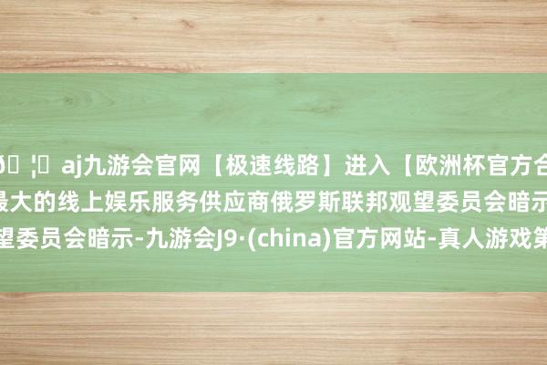 🦄aj九游会官网【极速线路】进入【欧洲杯官方合作网站】华人市场最大的线上娱乐服务供应商俄罗斯联邦观望委员会暗示-九游会J9·(china)官方网站-真人游戏第一品牌