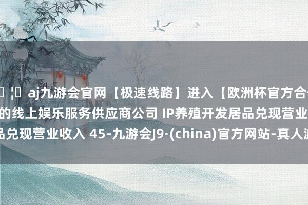 🦄aj九游会官网【极速线路】进入【欧洲杯官方合作网站】华人市场最大的线上娱乐服务供应商公司 IP养殖开发居品兑现营业收入 45-九游会J9·(china)官方网站-真人游戏第一品牌