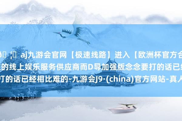 🦄aj九游会官网【极速线路】进入【欧洲杯官方合作网站】华人市场最大的线上娱乐服务供应商而D导加强版念念要打的话已经相比难的-九游会J9·(china)官方网站-真人游戏第一品牌